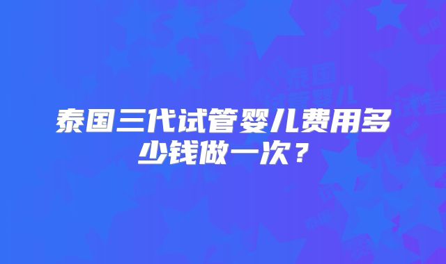 泰国三代试管婴儿费用多少钱做一次?