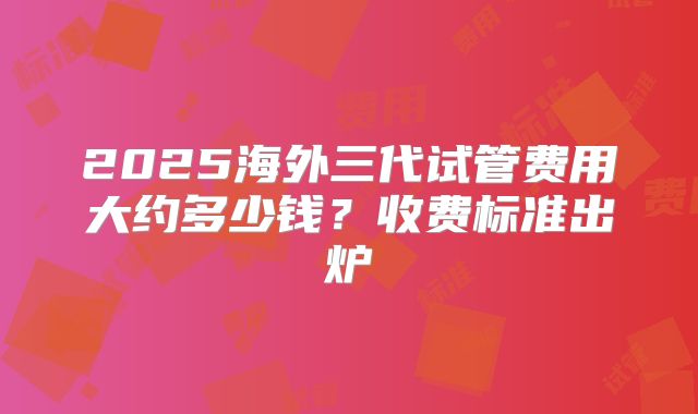 2025海外三代试管费用大约多少钱?收费标准出炉