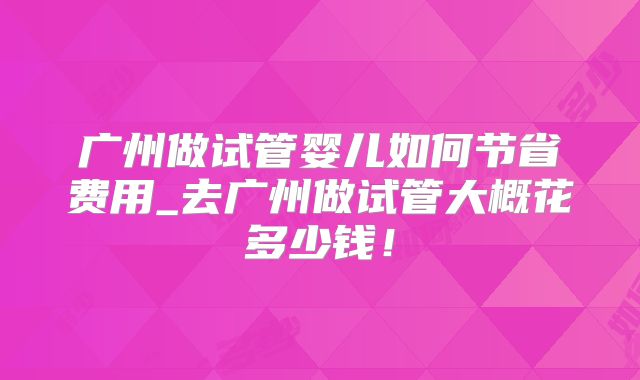 广州做试管婴儿如何节省费用_去广州做试管大概花多少钱！