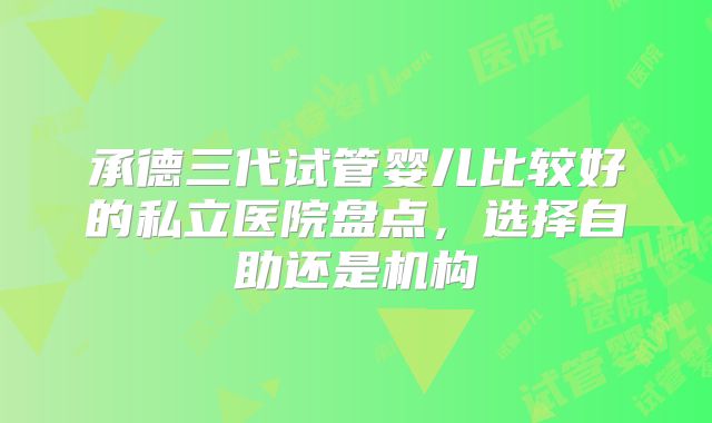 承德三代试管婴儿比较好的私立医院盘点,选择自助还是机构