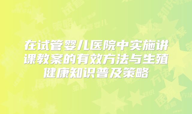 在试管婴儿医院中实施讲课教案的有效方法与生殖健康知识普及策略