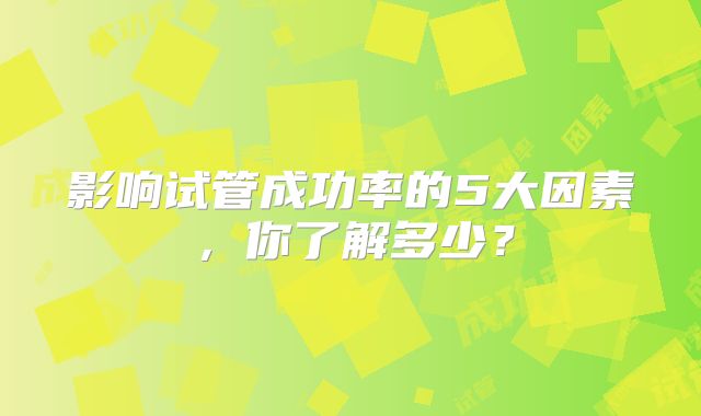 影响试管成功率的5大因素，你了解多少？