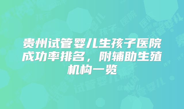 贵州试管婴儿生孩子医院成功率排名，附辅助生殖机构一览