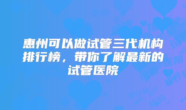 惠州可以做试管三代机构排行榜,带你了解最新的试管医院
