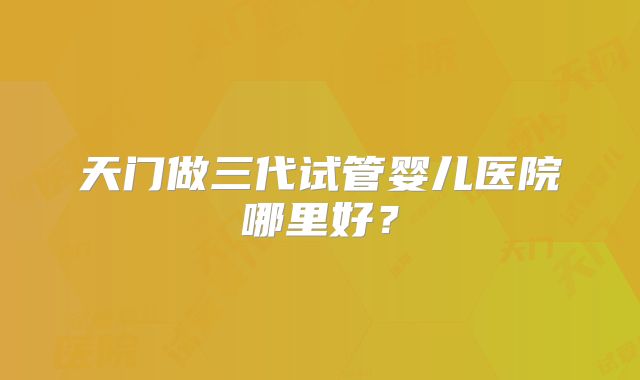 天门做三代试管婴儿医院哪里好？