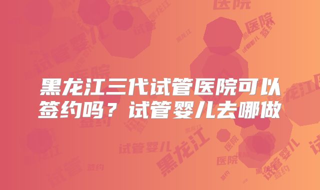 黑龙江三代试管医院可以签约吗？试管婴儿去哪做