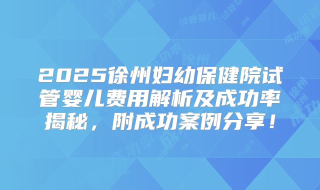 2025徐州妇幼保健院试管婴儿费用解析及成功率揭秘,附成功案例分享!