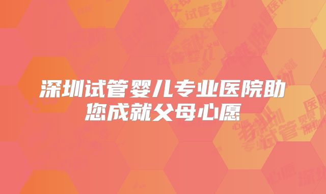 深圳试管婴儿专业医院助您成就父母心愿