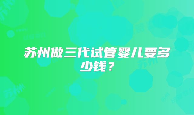 苏州做三代试管婴儿要多少钱？