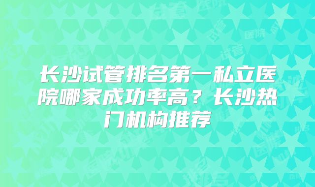 长沙试管排名第一私立医院哪家成功率高?长沙热门机构推荐