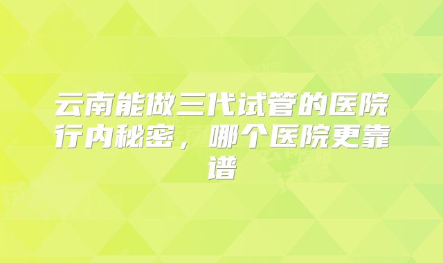 云南能做三代试管的医院行内秘密，哪个医院更靠谱
