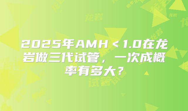 2025年AMH<1.0在龙岩做三代试管,一次成概率有多大?