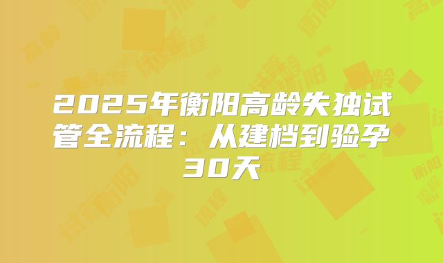 2025年衡阳高龄失独试管全流程:从建档到验孕30天
