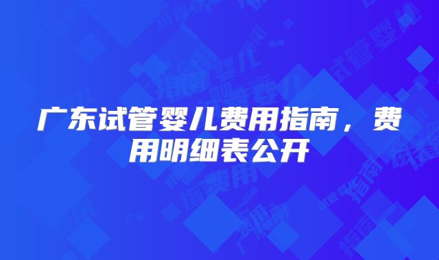 广东试管婴儿费用指南，费用明细表公开
