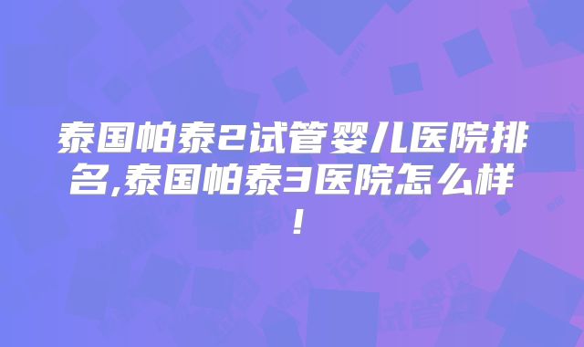 泰国帕泰2试管婴儿医院排名,泰国帕泰3医院怎么样！
