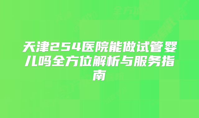 天津254医院能做试管婴儿吗全方位解析与服务指南