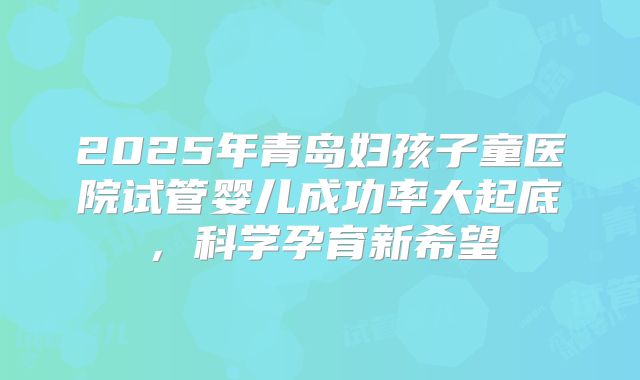 2025年青岛妇孩子童医院试管婴儿成功率大起底,科学孕育新希望