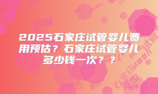 2025石家庄试管婴儿费用预估?石家庄试管婴儿多少钱一次??