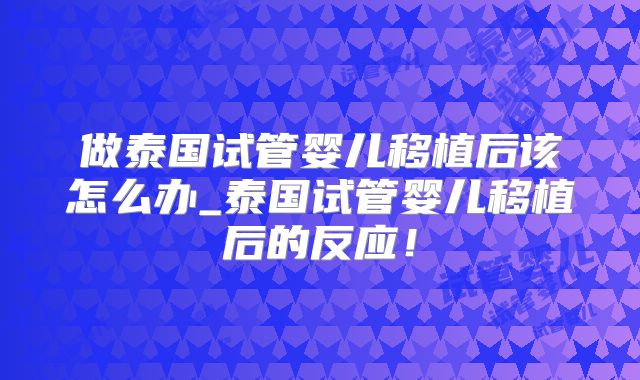做泰国试管婴儿移植后该怎么办_泰国试管婴儿移植后的反应!