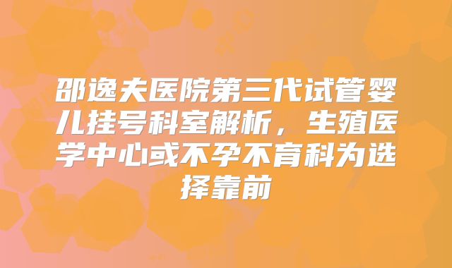 邵逸夫医院第三代试管婴儿挂号科室解析，生殖医学中心或不孕不育科为选择靠前
