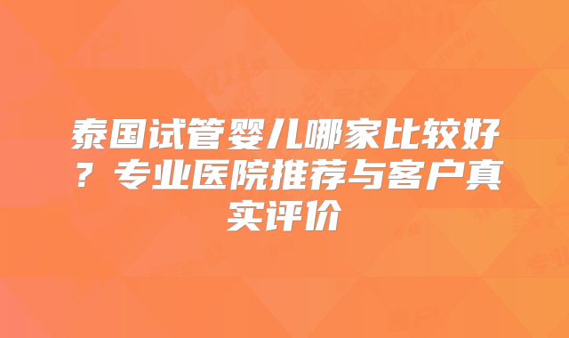泰国试管婴儿哪家比较好？专业医院推荐与客户真实评价