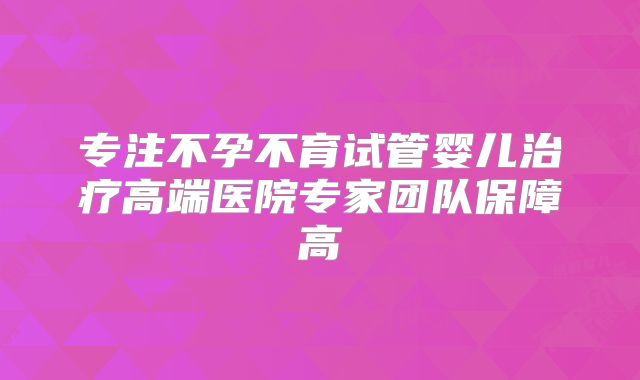 专注不孕不育试管婴儿治疗高端医院专家团队保障高