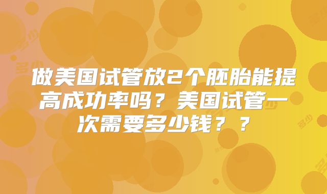 做美国试管放2个胚胎能提高成功率吗?美国试管一次需要多少钱??