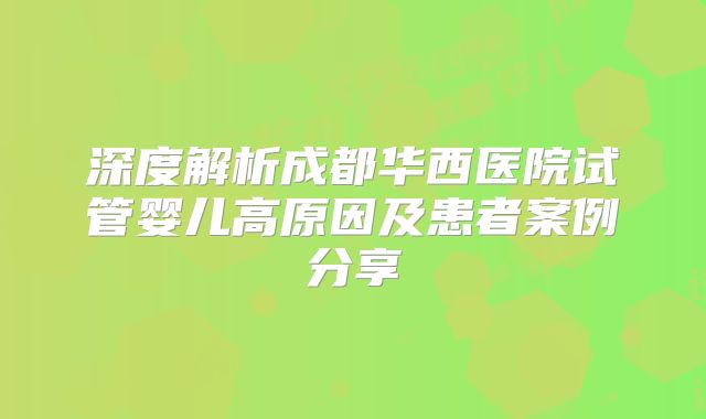 深度解析成都华西医院试管婴儿高原因及患者案例分享
