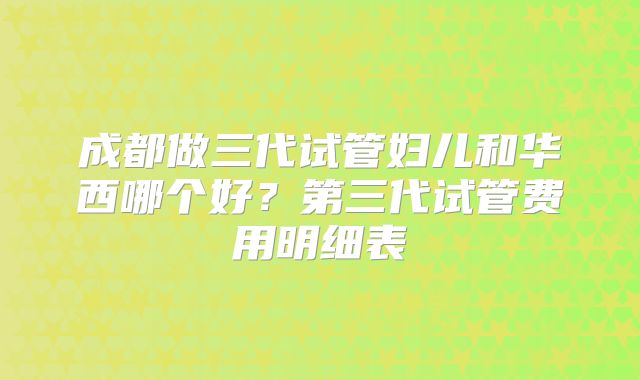 成都做三代试管妇儿和华西哪个好?第三代试管费用明细表