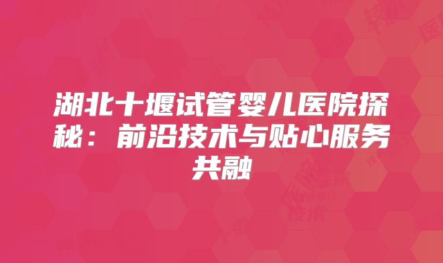 湖北十堰试管婴儿医院探秘:前沿技术与贴心服务共融