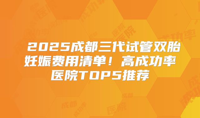 ​2025成都三代试管双胎妊娠费用清单！高成功率医院TOP5推荐