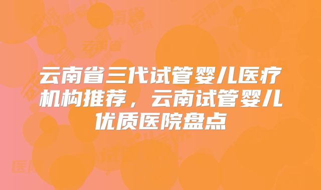 云南省三代试管婴儿医疗机构推荐,云南试管婴儿优质医院盘点