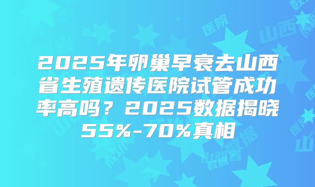2025年卵巢早衰去山西省生殖遗传医院试管成功率高吗？2025数据揭晓55%-70%真相