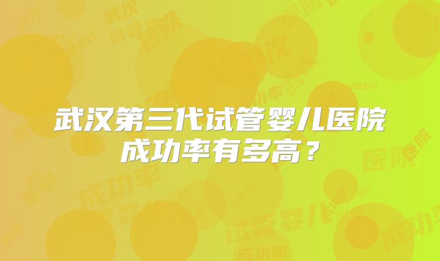 武汉第三代试管婴儿医院成功率有多高?