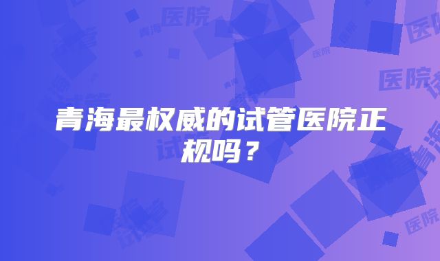 青海最权威的试管医院正规吗？