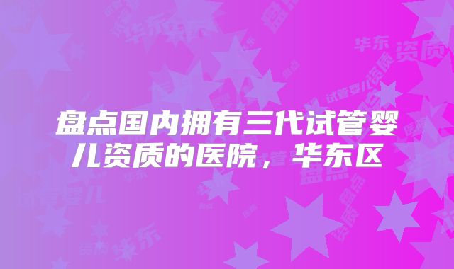 盘点国内拥有三代试管婴儿资质的医院,华东区