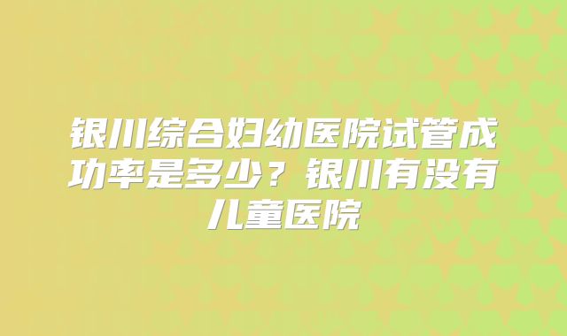 银川综合妇幼医院试管成功率是多少？银川有没有儿童医院