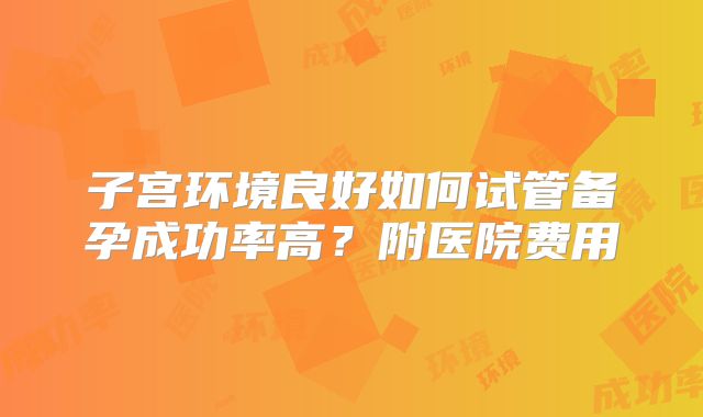 子宫环境良好如何试管备孕成功率高?附医院费用
