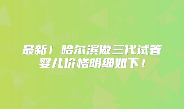 最新!哈尔滨做三代试管婴儿价格明细如下!
