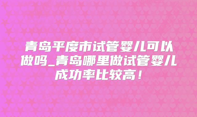 青岛平度市试管婴儿可以做吗_青岛哪里做试管婴儿成功率比较高！