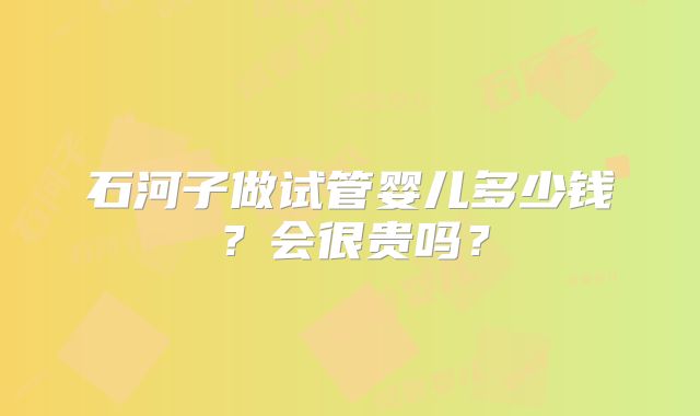 石河子做试管婴儿多少钱?会很贵吗?