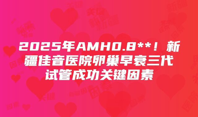 2025年AMH0.8**！新疆佳音医院卵巢早衰三代试管成功关键因素
