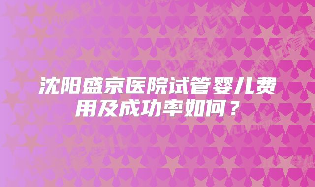 沈阳盛京医院试管婴儿费用及成功率如何?