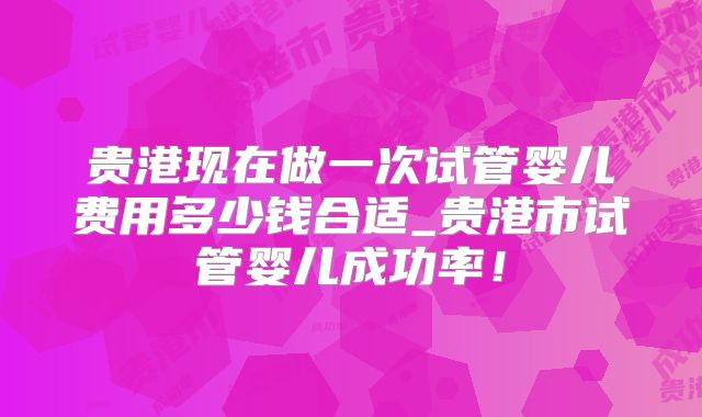 贵港现在做一次试管婴儿费用多少钱合适_贵港市试管婴儿成功率!