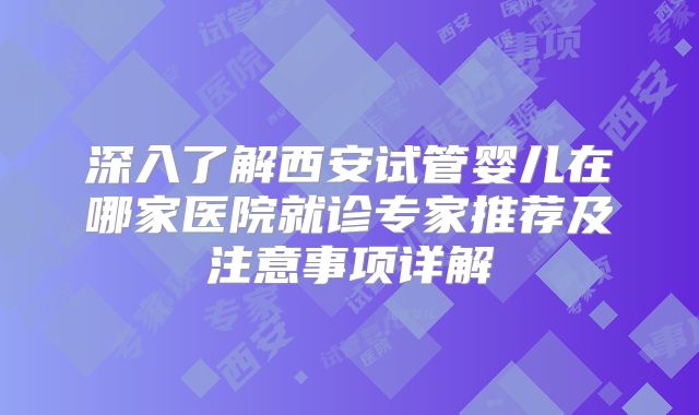 深入了解西安试管婴儿在哪家医院就诊专家推荐及注意事项详解