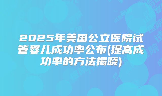 2025年美国公立医院试管婴儿成功率公布(提高成功率的方法揭晓)