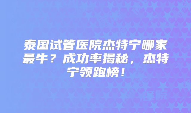 泰国试管医院杰特宁哪家最牛?成功率揭秘,杰特宁领跑榜!