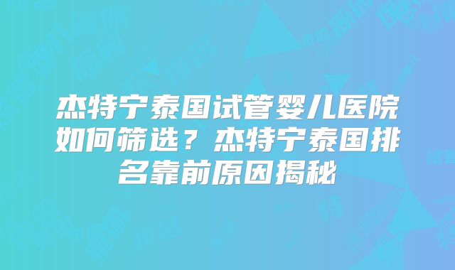 杰特宁泰国试管婴儿医院如何筛选?杰特宁泰国排名靠前原因揭秘