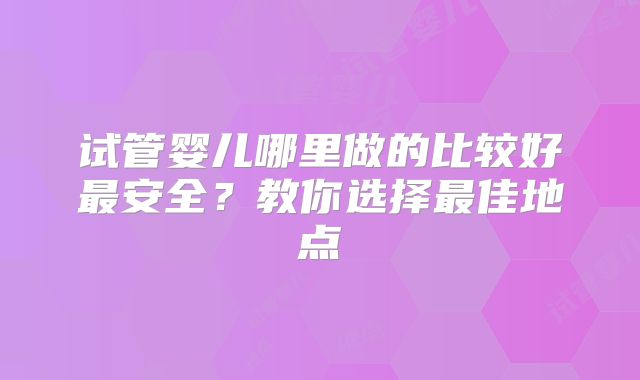 试管婴儿哪里做的比较好最安全？教你选择最佳地点