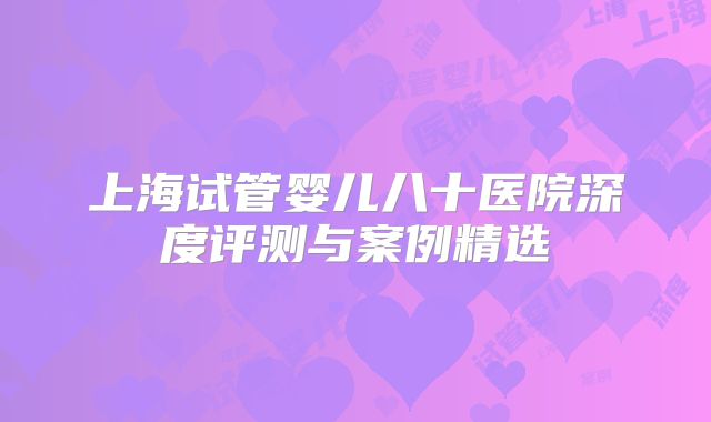 上海试管婴儿八十医院深度评测与案例精选